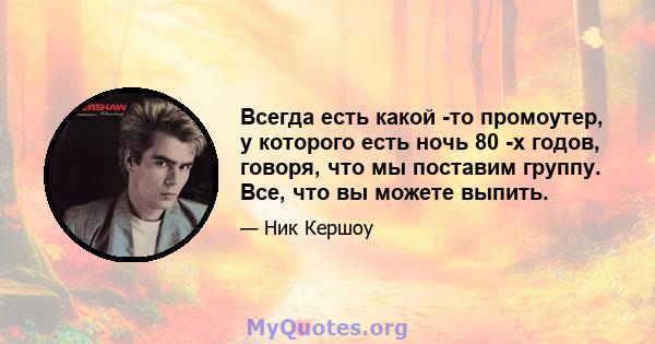 Всегда есть какой -то промоутер, у которого есть ночь 80 -х годов, говоря, что мы поставим группу. Все, что вы можете выпить.