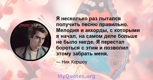 Я несколько раз пытался получить песню правильно. Мелодия и аккорды, с которыми я начал, на самом деле больше не было нигде. Я перестал бороться с этим и позволил этому забрать меня.