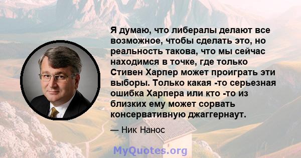 Я думаю, что либералы делают все возможное, чтобы сделать это, но реальность такова, что мы сейчас находимся в точке, где только Стивен Харпер может проиграть эти выборы. Только какая -то серьезная ошибка Харпера или