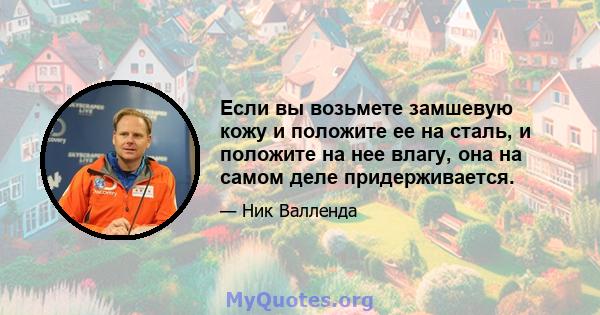 Если вы возьмете замшевую кожу и положите ее на сталь, и положите на нее влагу, она на самом деле придерживается.