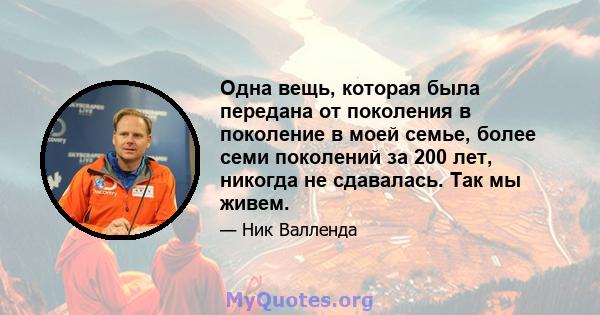 Одна вещь, которая была передана от поколения в поколение в моей семье, более семи поколений за 200 лет, никогда не сдавалась. Так мы живем.