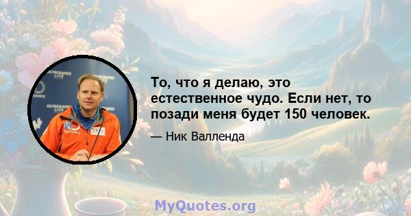 То, что я делаю, это естественное чудо. Если нет, то позади меня будет 150 человек.