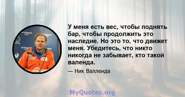 У меня есть вес, чтобы поднять бар, чтобы продолжить это наследие. Но это то, что движет меня. Убедитесь, что никто никогда не забывает, кто такой валенда.