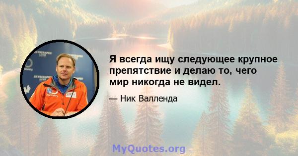 Я всегда ищу следующее крупное препятствие и делаю то, чего мир никогда не видел.