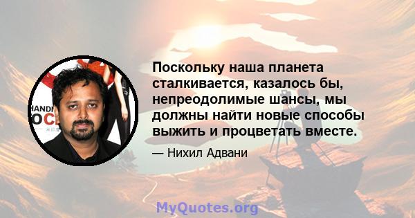 Поскольку наша планета сталкивается, казалось бы, непреодолимые шансы, мы должны найти новые способы выжить и процветать вместе.