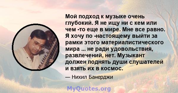 Мой подход к музыке очень глубокий. Я не ищу ни с кем или чем -то еще в мире. Мне все равно. Я хочу по -настоящему выйти за рамки этого материалистического мира ... не ради удовольствия, развлечений, нет. Музыкант