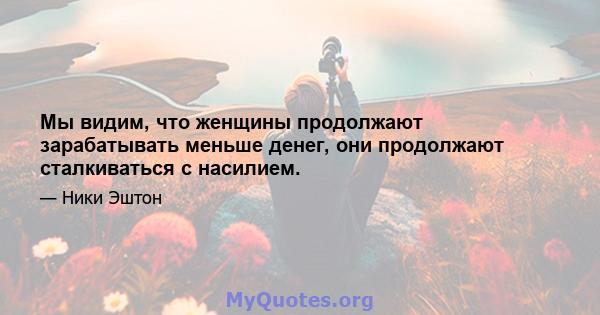 Мы видим, что женщины продолжают зарабатывать меньше денег, они продолжают сталкиваться с насилием.