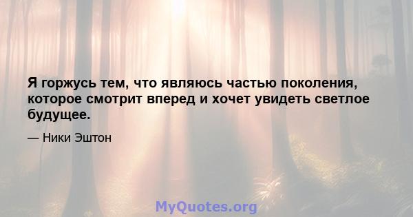 Я горжусь тем, что являюсь частью поколения, которое смотрит вперед и хочет увидеть светлое будущее.