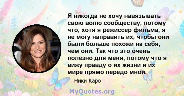 Я никогда не хочу навязывать свою волю сообществу, потому что, хотя я режиссер фильма, я не могу направить их, чтобы они были больше похожи на себя, чем они. Так что это очень полезно для меня, потому что я вижу правду