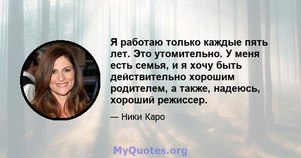 Я работаю только каждые пять лет. Это утомительно. У меня есть семья, и я хочу быть действительно хорошим родителем, а также, надеюсь, хороший режиссер.