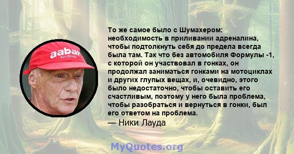 То же самое было с Шумахером: необходимость в приливании адреналина, чтобы подтолкнуть себя до предела всегда была там. Так что без автомобиля Формулы -1, с которой он участвовал в гонках, он продолжал заниматься