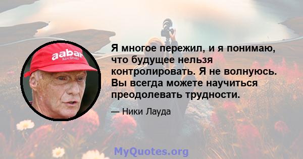 Я многое пережил, и я понимаю, что будущее нельзя контролировать. Я не волнуюсь. Вы всегда можете научиться преодолевать трудности.