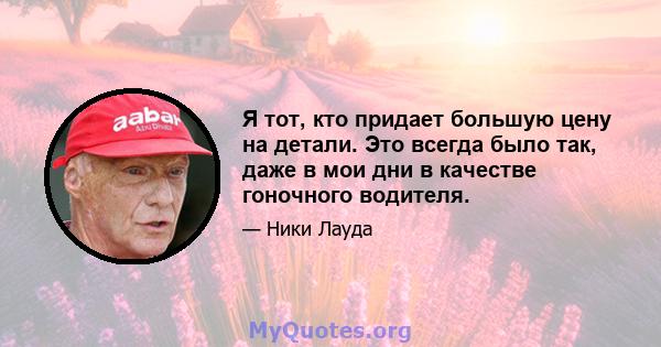 Я тот, кто придает большую цену на детали. Это всегда было так, даже в мои дни в качестве гоночного водителя.