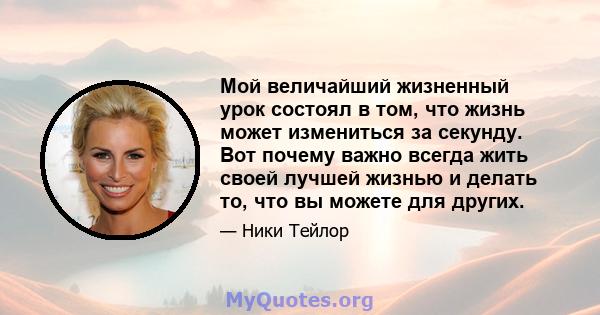 Мой величайший жизненный урок состоял в том, что жизнь может измениться за секунду. Вот почему важно всегда жить своей лучшей жизнью и делать то, что вы можете для других.