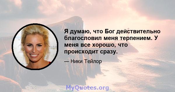 Я думаю, что Бог действительно благословил меня терпением. У меня все хорошо, что происходит сразу.