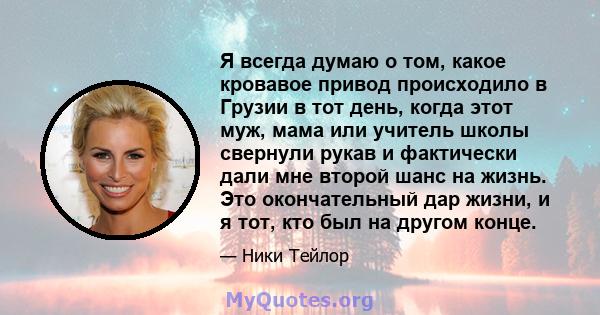 Я всегда думаю о том, какое кровавое привод происходило в Грузии в тот день, когда этот муж, мама или учитель школы свернули рукав и фактически дали мне второй шанс на жизнь. Это окончательный дар жизни, и я тот, кто