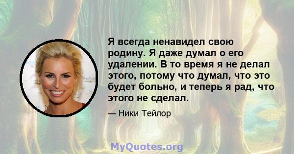 Я всегда ненавидел свою родину. Я даже думал о его удалении. В то время я не делал этого, потому что думал, что это будет больно, и теперь я рад, что этого не сделал.