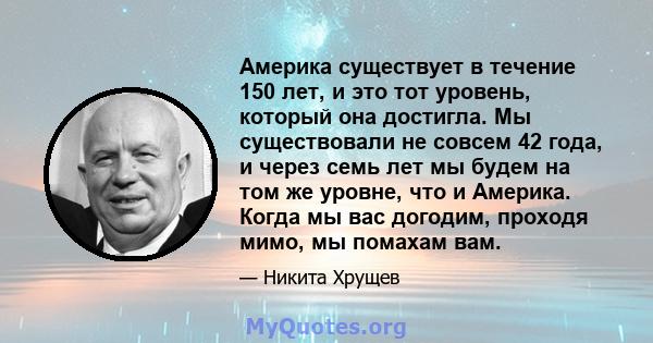 Америка существует в течение 150 лет, и это тот уровень, который она достигла. Мы существовали не совсем 42 года, и через семь лет мы будем на том же уровне, что и Америка. Когда мы вас догодим, проходя мимо, мы помахам 