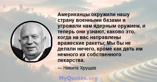 Американцы окружили нашу страну военными базами и угрожали нам ядерным оружием, и теперь они узнают, каково это, когда на вас направлены вражеские ракеты; Мы бы не делали ничего, кроме как дать им немного их