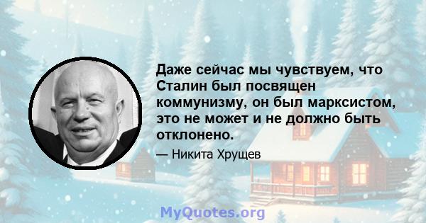 Даже сейчас мы чувствуем, что Сталин был посвящен коммунизму, он был марксистом, это не может и не должно быть отклонено.