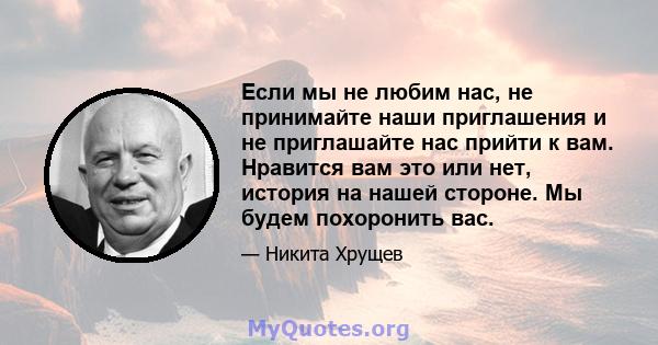 Если мы не любим нас, не принимайте наши приглашения и не приглашайте нас прийти к вам. Нравится вам это или нет, история на нашей стороне. Мы будем похоронить вас.