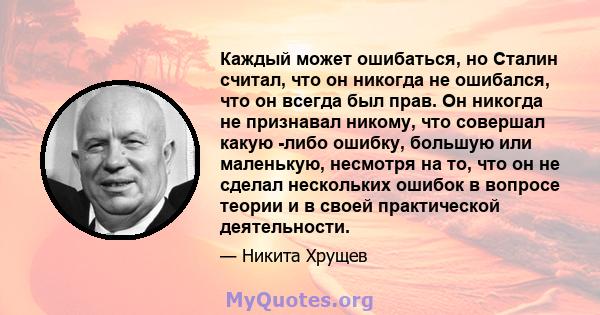 Каждый может ошибаться, но Сталин считал, что он никогда не ошибался, что он всегда был прав. Он никогда не признавал никому, что совершал какую -либо ошибку, большую или маленькую, несмотря на то, что он не сделал