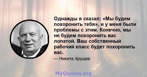 Однажды я сказал: «Мы будем похоронить тебя», и у меня были проблемы с этим. Конечно, мы не будем похоронить вас лопатой. Ваш собственный рабочий класс будет похоронить вас.