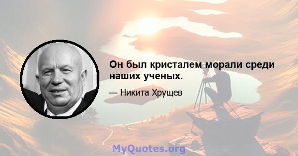 Он был кристалем морали среди наших ученых.