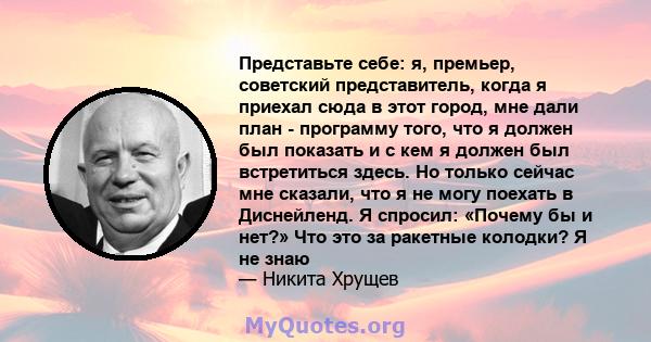 Представьте себе: я, премьер, советский представитель, когда я приехал сюда в этот город, мне дали план - программу того, что я должен был показать и с кем я должен был встретиться здесь. Но только сейчас мне сказали,