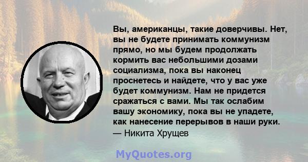 Вы, американцы, такие доверчивы. Нет, вы не будете принимать коммунизм прямо, но мы будем продолжать кормить вас небольшими дозами социализма, пока вы наконец проснетесь и найдете, что у вас уже будет коммунизм. Нам не