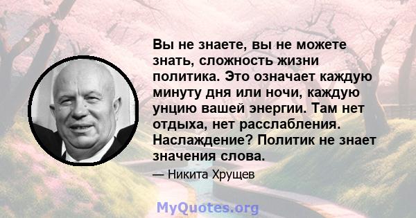 Вы не знаете, вы не можете знать, сложность жизни политика. Это означает каждую минуту дня или ночи, каждую унцию вашей энергии. Там нет отдыха, нет расслабления. Наслаждение? Политик не знает значения слова.