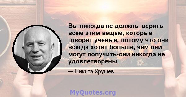 Вы никогда не должны верить всем этим вещам, которые говорят ученые, потому что они всегда хотят больше, чем они могут получить-они никогда не удовлетворены.