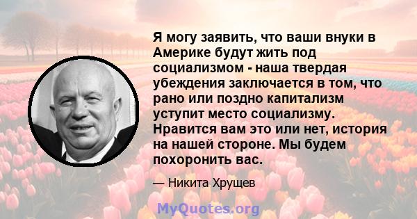 Я могу заявить, что ваши внуки в Америке будут жить под социализмом - наша твердая убеждения заключается в том, что рано или поздно капитализм уступит место социализму. Нравится вам это или нет, история на нашей