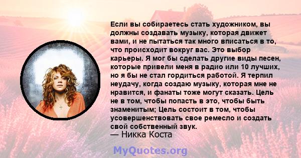 Если вы собираетесь стать художником, вы должны создавать музыку, которая движет вами, и не пытаться так много вписаться в то, что происходит вокруг вас. Это выбор карьеры. Я мог бы сделать другие виды песен, которые