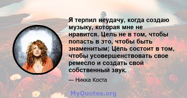 Я терпил неудачу, когда создаю музыку, которая мне не нравится. Цель не в том, чтобы попасть в это, чтобы быть знаменитым; Цель состоит в том, чтобы усовершенствовать свое ремесло и создать свой собственный звук.