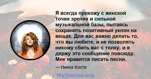 Я всегда прихожу с женской точки зрения и сильной музыкальной базы, пытаясь сохранить позитивный уклон на вещах. Для вас важно делать то, что вы любите, и не позволять никому сбить вас с толку, и я держу это сообщение