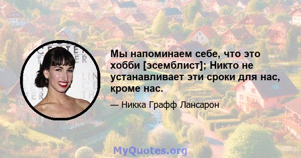 Мы напоминаем себе, что это хобби [эсемблист]; Никто не устанавливает эти сроки для нас, кроме нас.