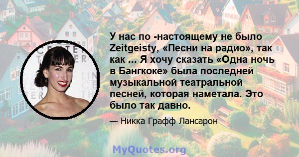 У нас по -настоящему не было Zeitgeisty, «Песни на радио», так как ... Я хочу сказать «Одна ночь в Бангкоке» была последней музыкальной театральной песней, которая наметала. Это было так давно.