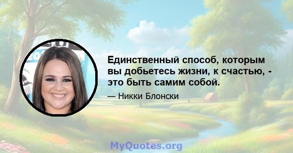 Единственный способ, которым вы добьетесь жизни, к счастью, - это быть самим собой.