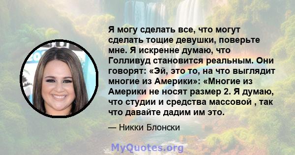 Я могу сделать все, что могут сделать тощие девушки, поверьте мне. Я искренне думаю, что Голливуд становится реальным. Они говорят: «Эй, это то, на что выглядит многие из Америки»: «Многие из Америки не носят размер 2.