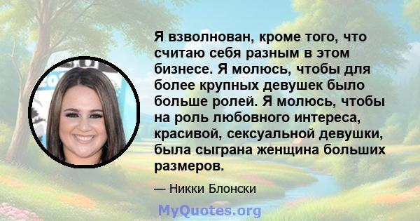 Я взволнован, кроме того, что считаю себя разным в этом бизнесе. Я молюсь, чтобы для более крупных девушек было больше ролей. Я молюсь, чтобы на роль любовного интереса, красивой, сексуальной девушки, была сыграна