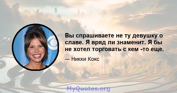 Вы спрашиваете не ту девушку о славе. Я вряд ли знаменит. Я бы не хотел торговать с кем -то еще.