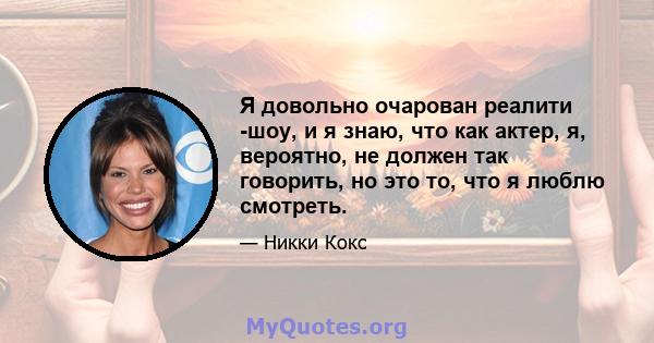 Я довольно очарован реалити -шоу, и я знаю, что как актер, я, вероятно, не должен так говорить, но это то, что я люблю смотреть.