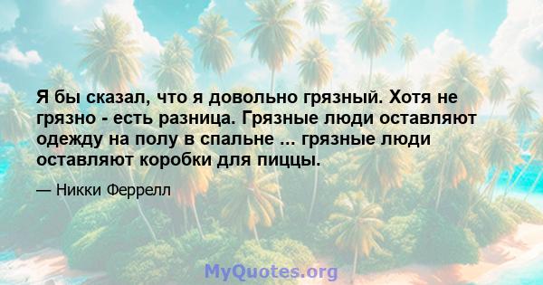 Я бы сказал, что я довольно грязный. Хотя не грязно - есть разница. Грязные люди оставляют одежду на полу в спальне ... грязные люди оставляют коробки для пиццы.