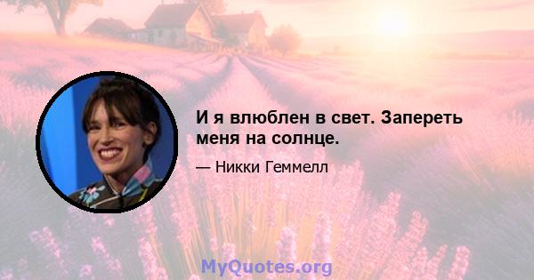 И я влюблен в свет. Запереть меня на солнце.