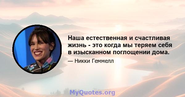 Наша естественная и счастливая жизнь - это когда мы теряем себя в изысканном поглощении дома.