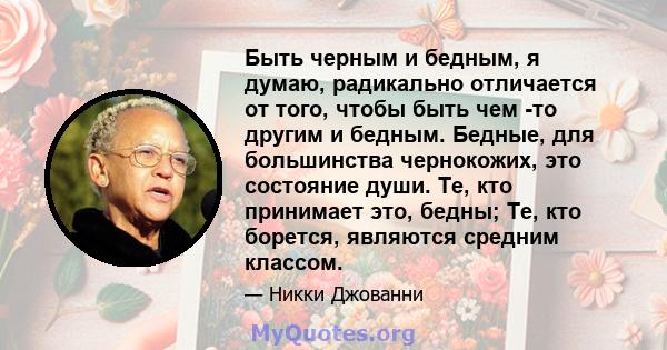 Быть черным и бедным, я думаю, радикально отличается от того, чтобы быть чем -то другим и бедным. Бедные, для большинства чернокожих, это состояние души. Те, кто принимает это, бедны; Те, кто борется, являются средним