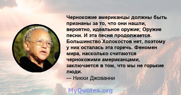 Чернокожие американцы должны быть признаны за то, что они нашли, вероятно, идеальное оружие; Оружие песни. И эта песня продолжается. Большинство Холокостов нет, поэтому у них осталась эта горечь. Феномен мира, насколько 