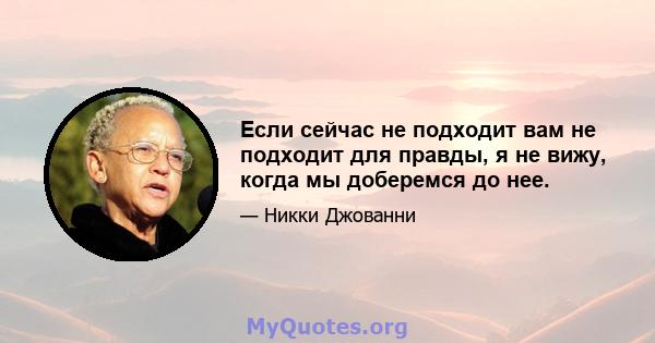 Если сейчас не подходит вам не подходит для правды, я не вижу, когда мы доберемся до нее.