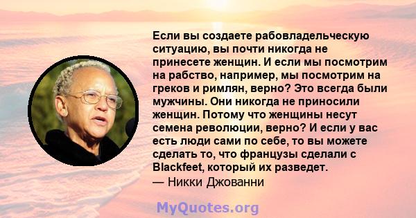 Если вы создаете рабовладельческую ситуацию, вы почти никогда не принесете женщин. И если мы посмотрим на рабство, например, мы посмотрим на греков и римлян, верно? Это всегда были мужчины. Они никогда не приносили